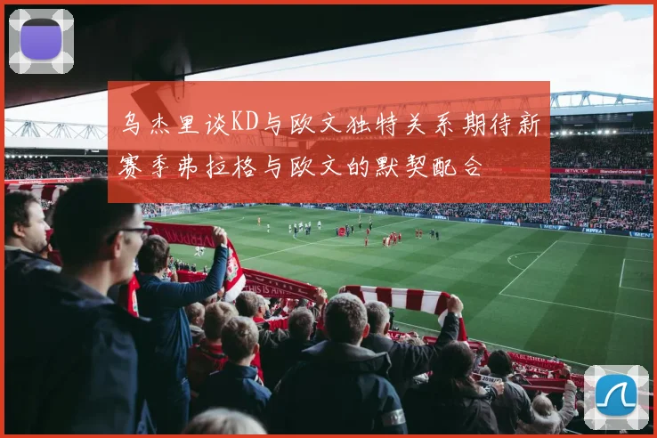 乌杰里谈KD与欧文独特关系期待新赛季弗拉格与欧文的默契配合
