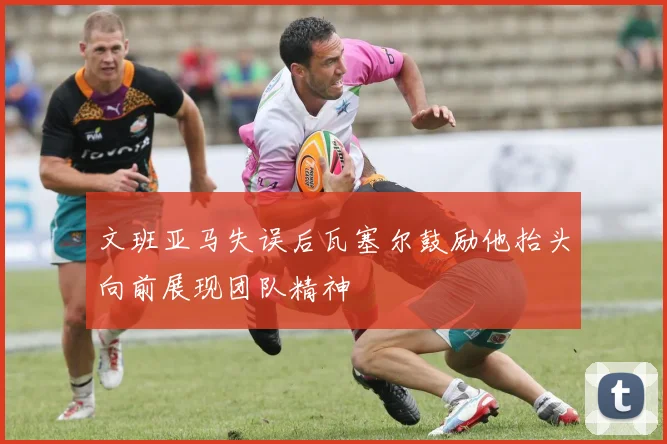 文班亚马失误后瓦塞尔鼓励他抬头向前展现团队精神