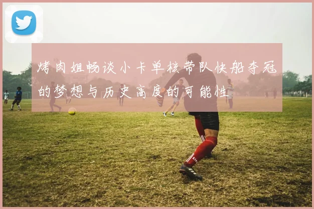 烤肉姐畅谈小卡单核带队快船夺冠的梦想与历史高度的可能性