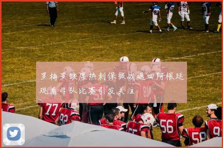 罗梅罗缺席热刺保级战返回阿根廷观看母队比赛引发关注
