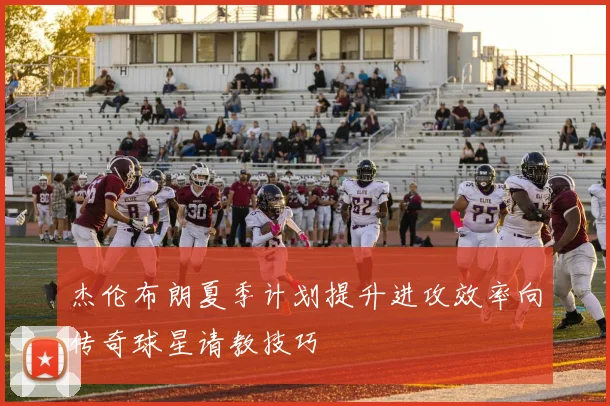 杰伦布朗夏季计划提升进攻效率向传奇球星请教技巧
