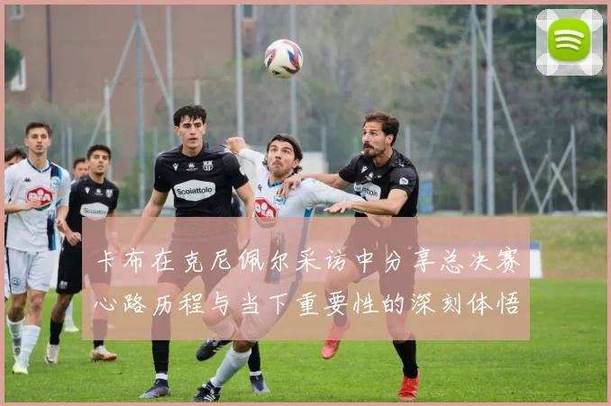 卡布在克尼佩尔采访中分享总决赛心路历程与当下重要性的深刻体悟