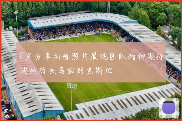 C罗分享训练照片展现团队精神期待次轮对决乌兹别克斯坦