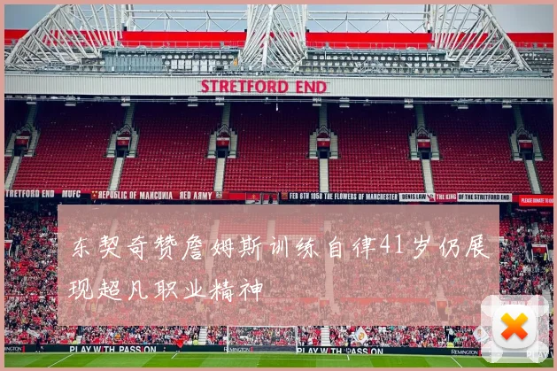 东契奇赞詹姆斯训练自律41岁仍展现超凡职业精神