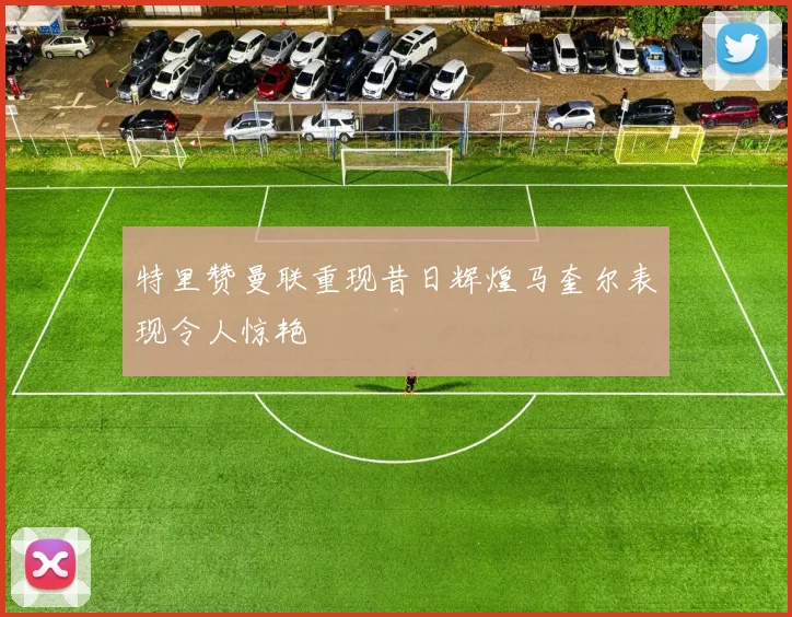 特里赞曼联重现昔日辉煌马奎尔表现令人惊艳