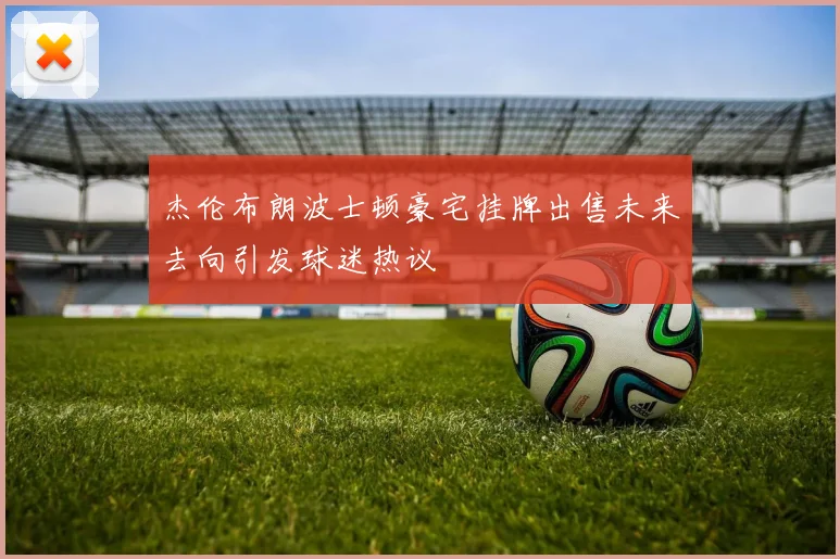 杰伦布朗波士顿豪宅挂牌出售未来去向引发球迷热议