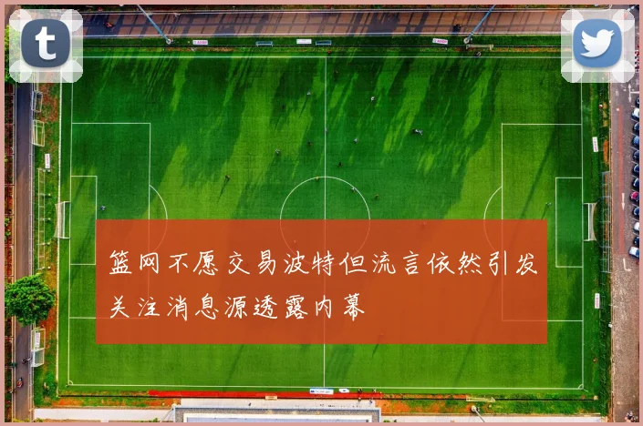 篮网不愿交易波特但流言依然引发关注消息源透露内幕