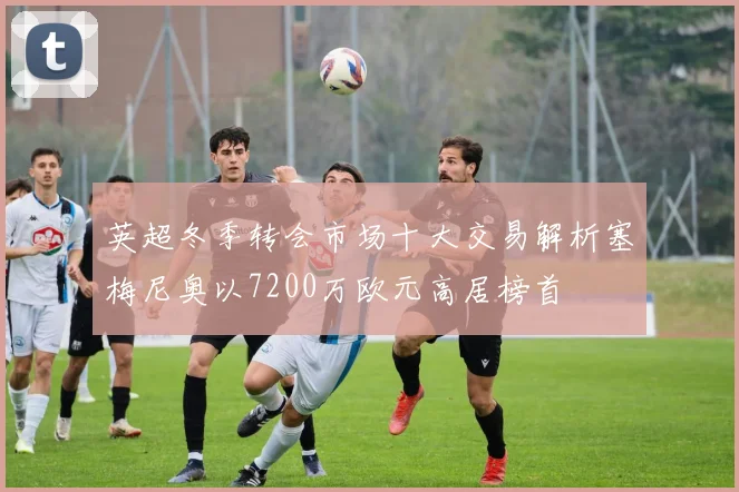 英超冬季转会市场十大交易解析塞梅尼奥以7200万欧元高居榜首