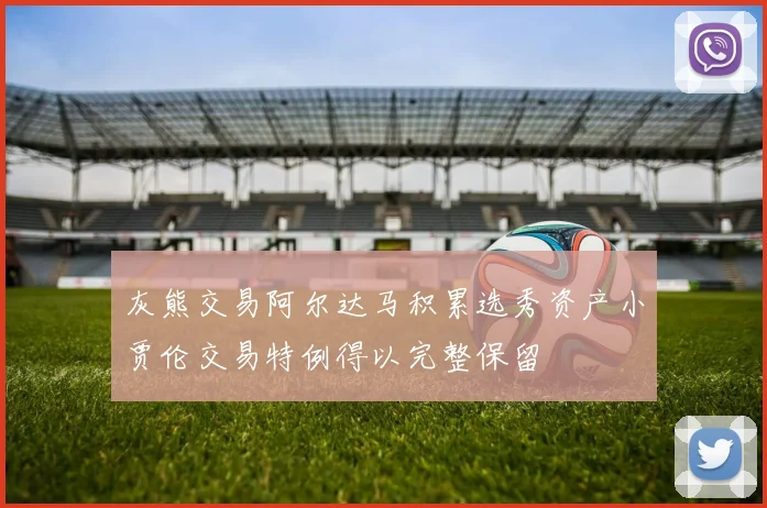 灰熊交易阿尔达马积累选秀资产小贾伦交易特例得以完整保留