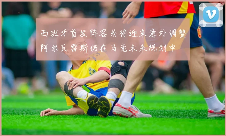 西班牙首发阵容或将迎来意外调整阿尔瓦雷斯仍在马竞未来规划中