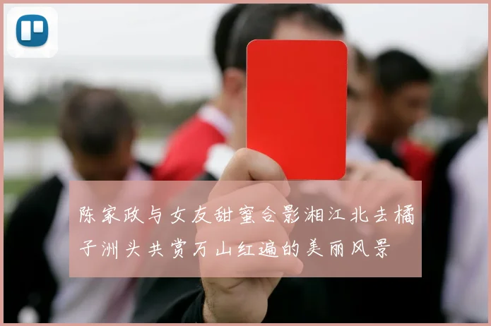 陈家政与女友甜蜜合影湘江北去橘子洲头共赏万山红遍的美丽风景