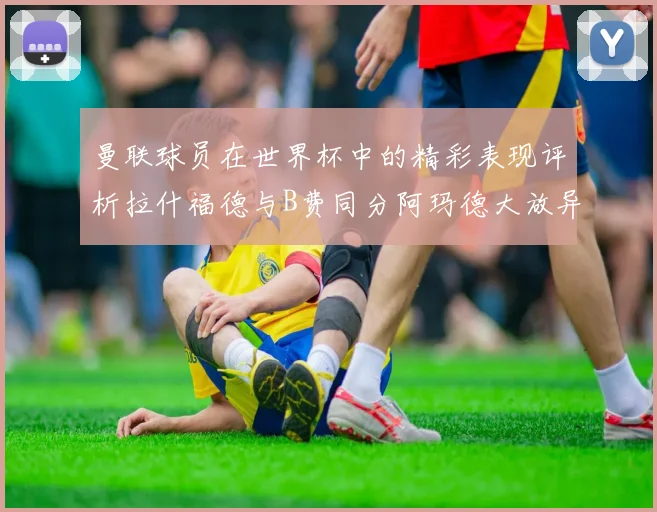 曼联球员在世界杯中的精彩表现评析拉什福德与B费同分阿玛德大放异彩