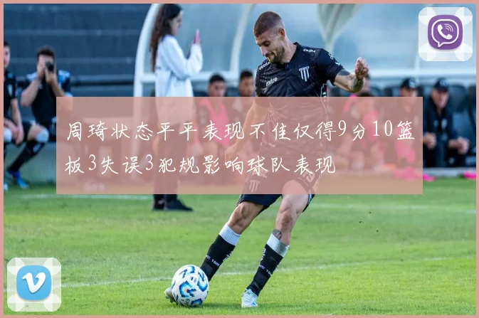 周琦状态平平表现不佳仅得9分10篮板3失误3犯规影响球队表现