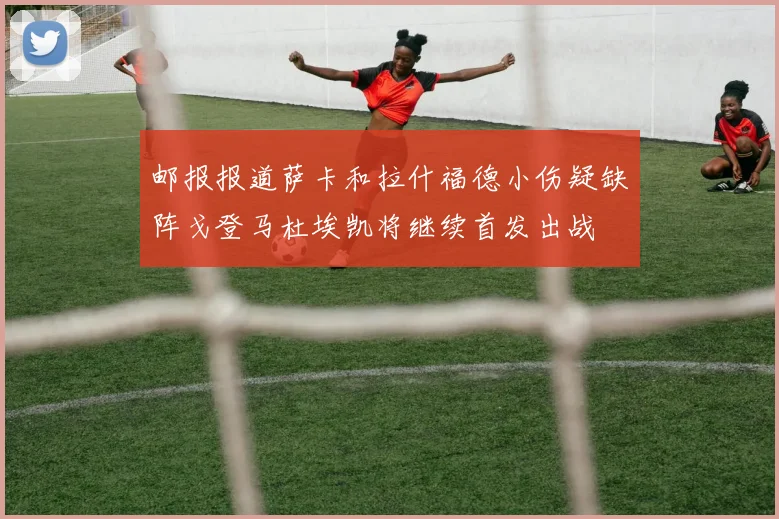 邮报报道萨卡和拉什福德小伤疑缺阵戈登马杜埃凯将继续首发出战