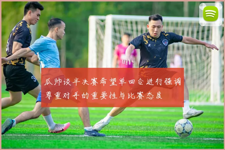 瓜帅谈半决赛希望单回合进行强调尊重对手的重要性与比赛态度