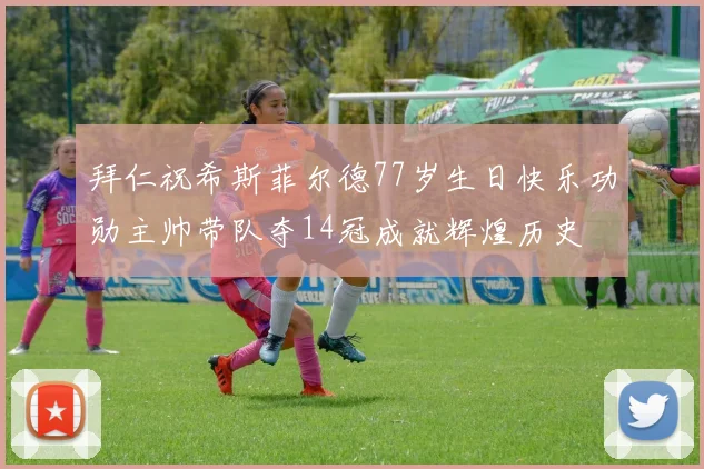 拜仁祝希斯菲尔德77岁生日快乐功勋主帅带队夺14冠成就辉煌历史