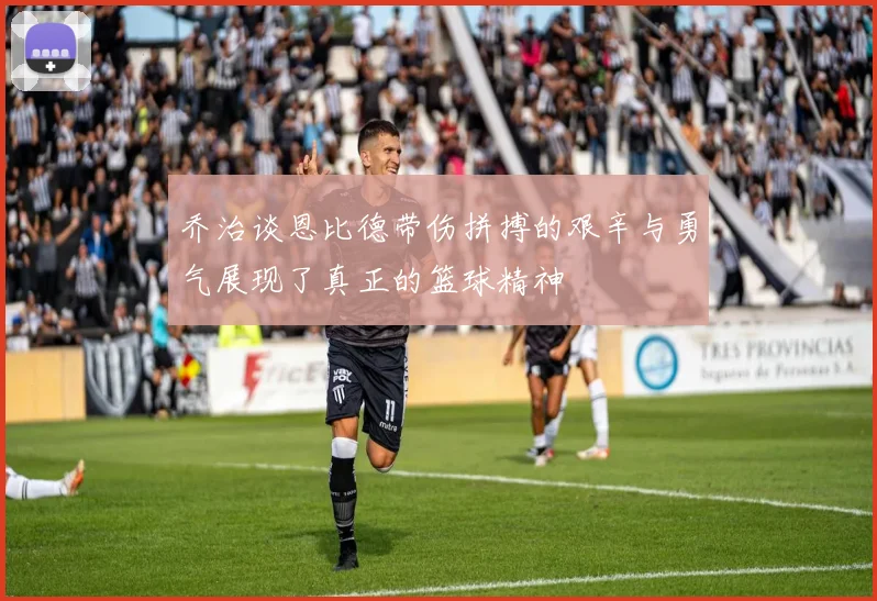 乔治谈恩比德带伤拼搏的艰辛与勇气展现了真正的篮球精神