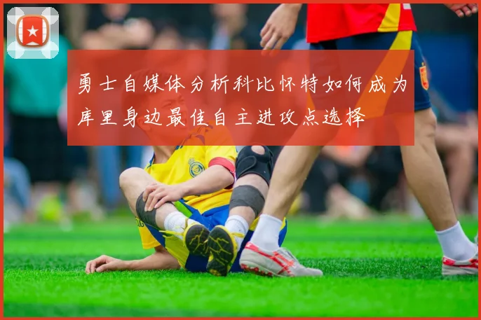 勇士自媒体分析科比怀特如何成为库里身边最佳自主进攻点选择